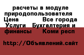 расчеты в модуле природопользователя › Цена ­ 3 000 - Все города Услуги » Бухгалтерия и финансы   . Коми респ.